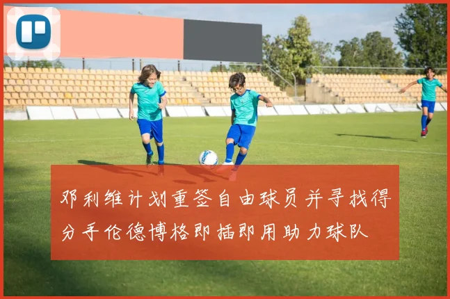 邓利维计划重签自由球员并寻找得分手伦德博格即插即用助力球队