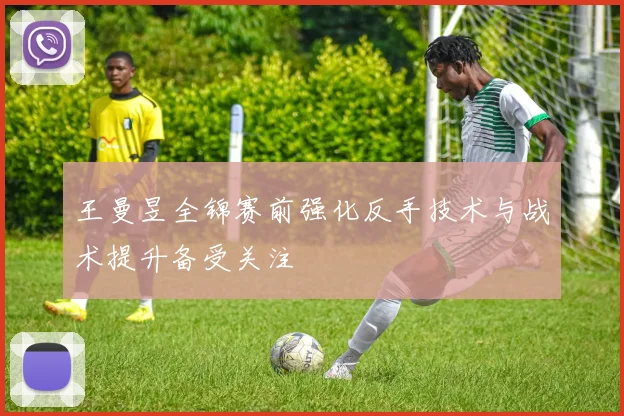 王曼昱全锦赛前强化反手技术与战术提升备受关注