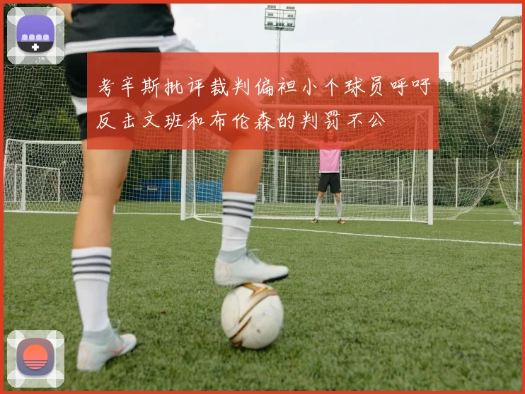 考辛斯批评裁判偏袒小个球员呼吁反击文班和布伦森的判罚不公