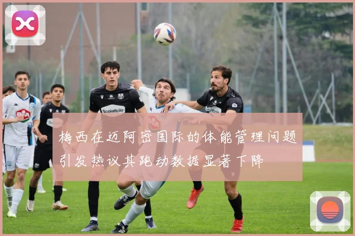 梅西在迈阿密国际的体能管理问题引发热议其跑动数据显著下降