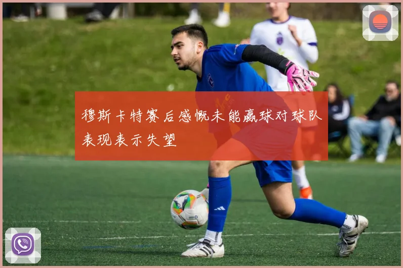 穆斯卡特赛后感慨未能赢球对球队表现表示失望
