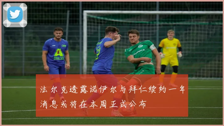 法尔克透露诺伊尔与拜仁续约一年消息或将在本周正式公布