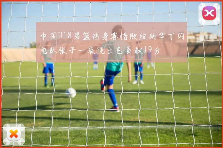 中国U18男篮热身赛惜败纽纳华丁闪电队张子一表现出色贡献19分