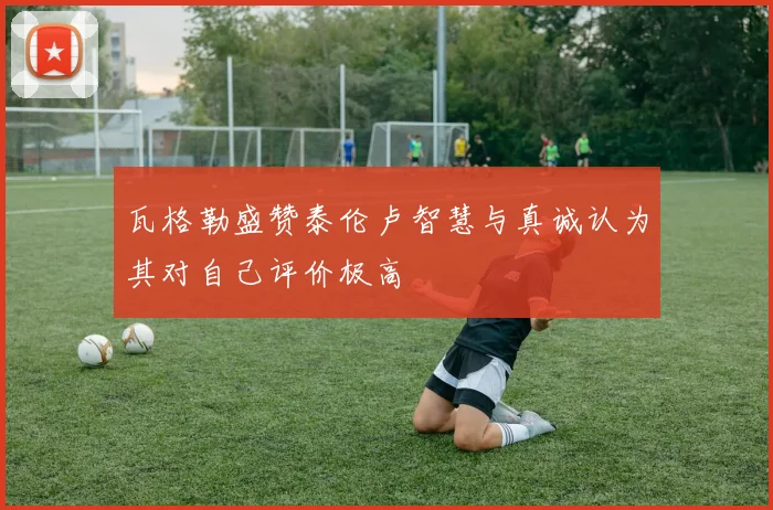 瓦格勒盛赞泰伦卢智慧与真诚认为其对自己评价极高