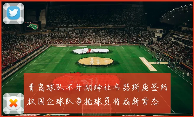 青岛球队不计划转让韦瑟斯庞签约权国企球队争抢球员将成新常态
