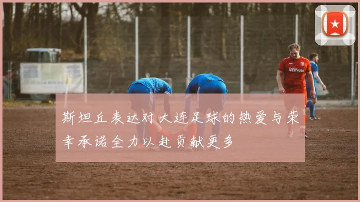 斯坦丘表达对大连足球的热爱与荣幸承诺全力以赴贡献更多