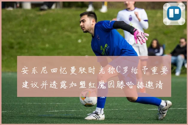 安东尼回忆曼联时光称C罗给予重要建议并透露加盟红魔因滕哈赫邀请