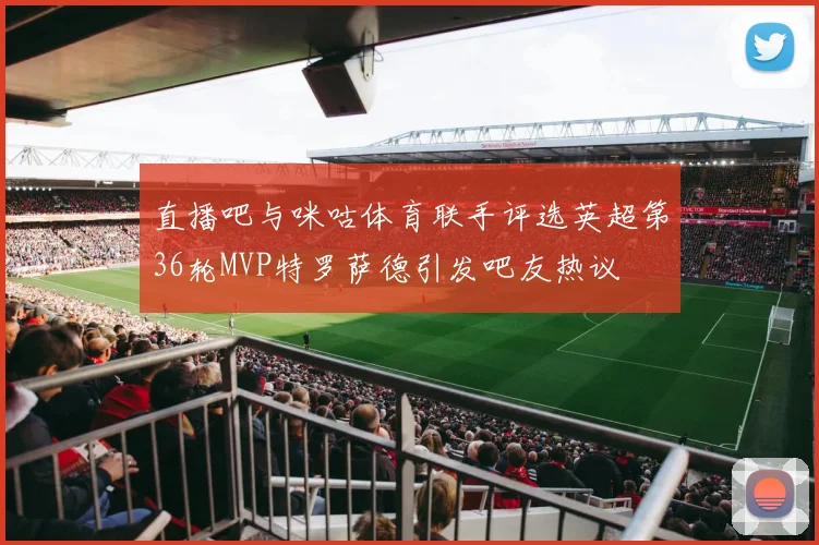 直播吧与咪咕体育联手评选英超第36轮MVP特罗萨德引发吧友热议