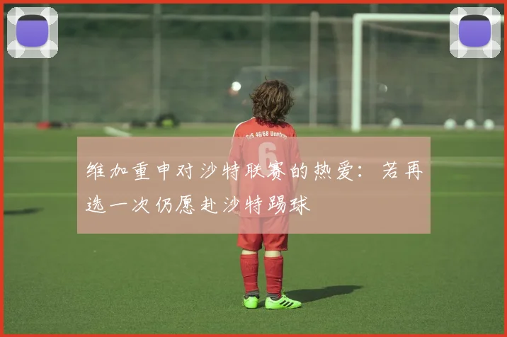 维加重申对沙特联赛的热爱：若再选一次仍愿赴沙特踢球