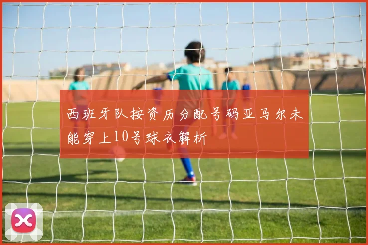西班牙队按资历分配号码亚马尔未能穿上10号球衣解析