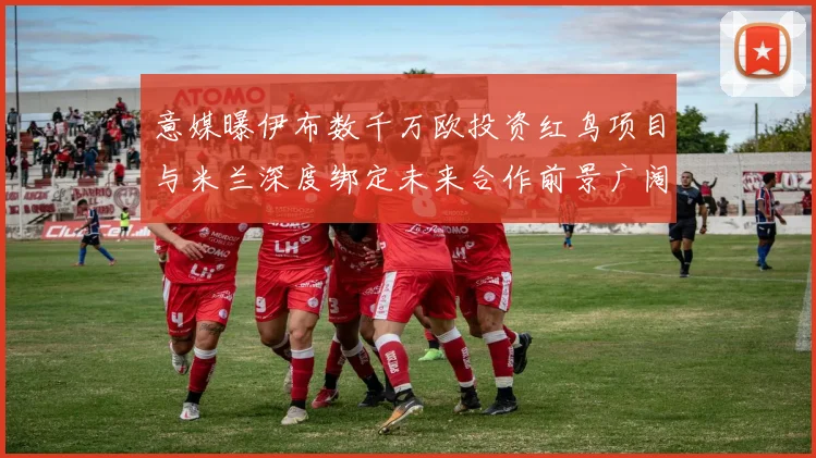意媒曝伊布数千万欧投资红鸟项目与米兰深度绑定未来合作前景广阔