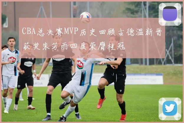 CBA总决赛MVP历史回顾古德温新晋获奖朱芳雨四度荣膺桂冠