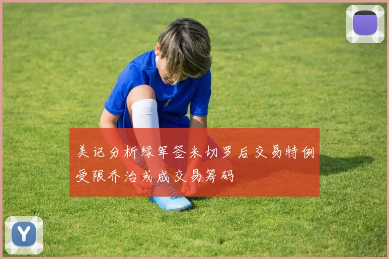 美记分析绿军签米切罗后交易特例受限乔治或成交易筹码