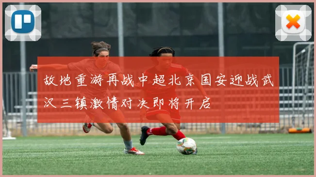 故地重游再战中超北京国安迎战武汉三镇激情对决即将开启