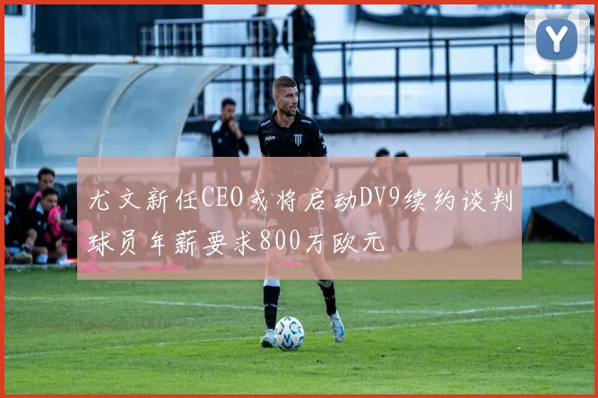 尤文新任CEO或将启动DV9续约谈判球员年薪要求800万欧元