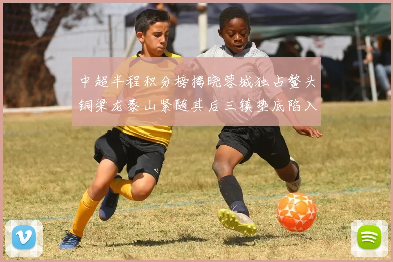 中超半程积分榜揭晓蓉城独占鳌头铜梁龙泰山紧随其后三镇垫底陷入困境