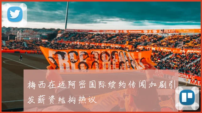 梅西在迈阿密国际续约传闻加剧引发薪资结构热议