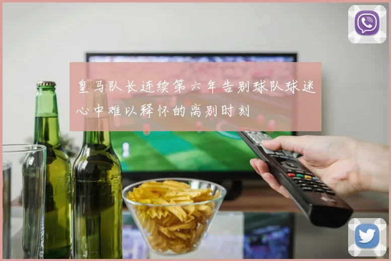 皇马队长连续第六年告别球队球迷心中难以释怀的离别时刻