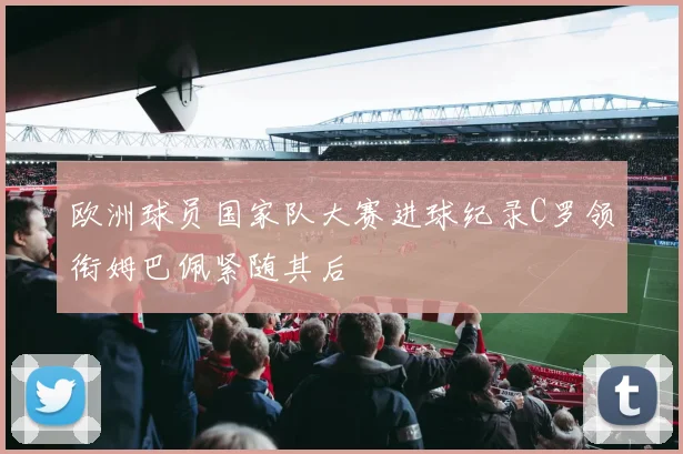 欧洲球员国家队大赛进球纪录C罗领衔姆巴佩紧随其后