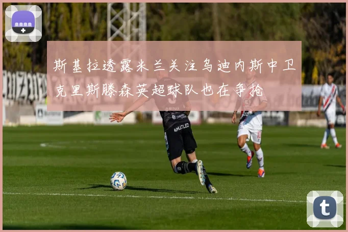 斯基拉透露米兰关注乌迪内斯中卫克里斯滕森英超球队也在争抢