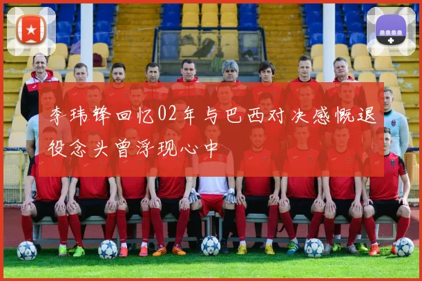 李玮锋回忆02年与巴西对决感慨退役念头曾浮现心中